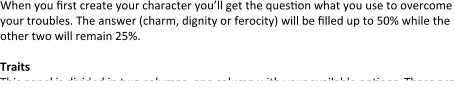 When you first create your character you’ll get the question what you use to overcome your troubles. The answer (charm, dignity or ferocity) will be filled up to 50% while the other two will remain 25%.  Traits This panel is divided in two columns, one column with your available options. These are