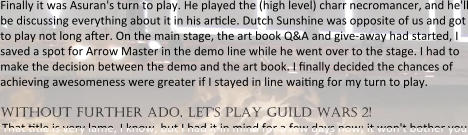 Finally it was Asuran's turn to play. He played the (high level) charr necromancer, and he'll be discussing everything about it in his ar!cle. Dutch Sunshine was opposite of us and got to play not long after. On the main stage, the art book Q&A and give-away had started, I saved a spot for Arrow Master in the demo line while he went over to the stage. I had to make the decision between the demo and the art book. I finally decided the chances of achieving awesomeness were greater if I stayed in line wai!ng for my turn to play.  without further ado, let's play guild wars 2! That !tle is very lame, I know, but I had it in mind for a few days now; it won't bother you