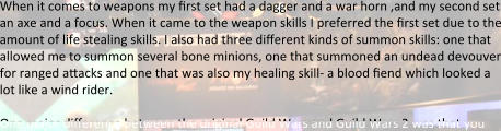 When it comes to weapons my first set had a dagger and a war horn ,and my second set an axe and a focus. When it came to the weapon skills I preferred the first set due to the amount of life stealing skills. I also had three different kinds of summon skills: one that allowed me to summon several bone minions, one that summoned an undead devouver for ranged aracks and one that was also my healing skill- a blood fiend which looked a lot like a wind rider.  One major difference between the original Guild Wars and Guild Wars 2 was that you