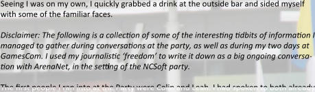 Seeing I was on my own, I quickly grabbed a drink at the outside bar and sided myself with some of the familiar faces.  Disclaimer: The following is a collection of some of the interesting tidbits of information I managed to gather during conversations at the party, as well as during my two days at GamesCom. I used my journalistic ‘freedom’ to write it down as a big ongoing conversa-tion with ArenaNet, in the setting of the NCSoft party.  The first people I ran into at the Party were Colin and Leah. I had spoken to both already