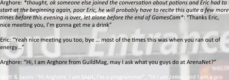 Arghore: *thought, ok someone else joined the conversation about potions and Eric had to start at the beginning again, poor Eric, he will probably have to recite this quite a few more times before this evening is over, let alone before the end of GamesCom*: “Thanks Eric, nice meeting you, I’m gonna get me a drink”  Eric: “Yeah nice meeting you too, bye … most of the times this was when you ran out of energy…” Arghore: “Hi, I am Arghore from GuildMag, may I ask what you guys do at ArenaNet?” Matt & Jason: “Hi Arghore, I am Matt, I’m a programmer”, “Hi I am Jason, and I am a pro