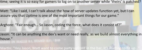 time, seeing it is so easy for gamers to log on to another server while ‘theirs’ is patched?   Matt: “Like I said, I can’t talk about the how of server updates function yet, but I can assure you that Uptime is one of the most important things for our game.”  Arghore: “Fair enough… So Jason, coding the force, what does it consist of?”  Jason: “It can be anything the dev’s want or need really, as we build almost everything in house.“  Martin: “Hey Jason, Matt want to come party upfront in the bar, it’s starting to fill up…”