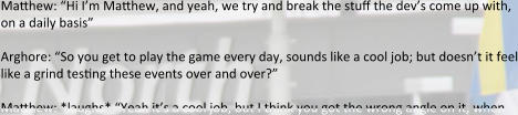 Matthew: “Hi I’m Matthew, and yeah, we try and break the stuff the dev’s come up with, on a daily basis”  Arghore: “So you get to play the game every day, sounds like a cool job; but doesn’t it feel like a grind testing these events over and over?”  Matthew: *laughs* “Yeah it’s a cool job, but I think you got the wrong angle on it, when