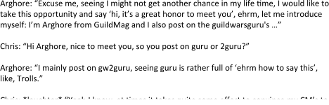 Arghore: “Excuse me, seeing I might not get another chance in my life time, I would like to take this opportunity and say ‘hi, it’s a great honor to meet you’, ehrm, let me introduce myself: I’m Arghore from GuildMag and I also post on the guildwarsguru's …”  Chris: “Hi Arghore, nice to meet you, so you post on guru or 2guru?”  Arghore: “I mainly post on gw2guru, seeing guru is rather full of ‘ehrm how to say this’, like, Trolls.”  Chris: *laughter* “Yeah I know, at times it takes quite some effort to convince my CM’s to