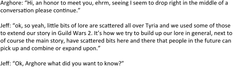 Arghore: “Hi, an honor to meet you, ehrm, seeing I seem to drop right in the middle of a conversation please continue.”  Jeff: “ok, so yeah, little bits of lore are scattered all over Tyria and we used some of those to extend our story in Guild Wars 2. It’s how we try to build up our lore in general, next to of course the main story, have scattered bits here and there that people in the future can pick up and combine or expand upon.”  Jeff: “Ok, Arghore what did you want to know?”  Arghore: “Well I came up with this story for my character, which at the same time is some