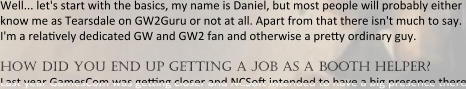 Well... let's start with the basics, my name is Daniel, but most people will probably either know me as Tearsdale on GW2Guru or not at all. Apart from that there isn't much to say. I'm a rela?vely dedicated GW and GW2 fan and otherwise a pre?y ordinary guy.  how did you end up getting a job as a booth helper? Last year GamesCom was ge?ng closer and NCSo? intended to have a big presence there