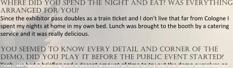 where did you spend the night and eat? was everything arranged for you? Since the exhibitor pass doubles as a train ?cket and I don't live that far from Cologne I spent my nights at home in my own bed. Lunch was brought to the booth by a catering service and it was really delicious.  you seemed to know every detail and corner of the demo, did you play it before the public event started? Yeah, we had a brie?ng and a decent amount of ?me to try out the demo ourselves on