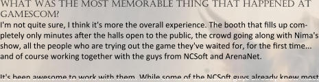 what was the most memorable thing that happened at gamescom? I'm not quite sure, I think it's more the overall experience. The booth that ?lls up com-pletely only minutes a?er the halls open to the public, the crowd going along with Nima's show, all the people who are trying out the game they've waited for, for the ?rst ?me... and of course working together with the guys from NCSo? and ArenaNet.  It's been awesome to work with them. While some of the NCSo? guys already knew most