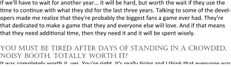 If we'll have to wait for another year... it will be hard, but worth the wait if they use the ?me to con?nue with what they did for the last three years. Talking to some of the devel-opers made me realize that they're probably the biggest fans a game ever had. They're that dedicated to make a game that they and everyone else will love. And if that means that they need addi?onal ?me, then they need it and it will be spent wisely.  you must be tired after days of standing in a crowded, noisy booth. totally worth it? It was completely worth it, yes. You're right, it's really ?ring and I think that everyone was