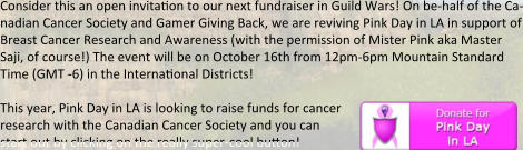 Consider this an open invita0on to our next fundraiser in Guild Wars! On be-half of the Ca-nadian Cancer Society and Gamer Giving Back, we are reviving Pink Day in LA in support of Breast Cancer Research and Awareness (with the permission of Mister Pink aka Master Saji, of course!) The event will be on October 16th from 12pm-6pm Mountain Standard Time (GMT -6) in the Interna0onal Districts!  This year, Pink Day in LA is looking to raise funds for cancer  research with the Canadian Cancer Society and you can  start out by clicking on the really super-cool button!