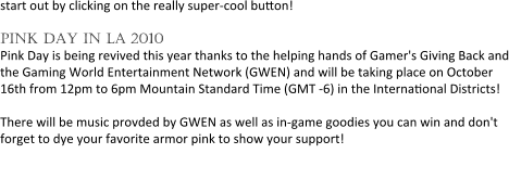 start out by clicking on the really super-cool button!   pink day in la 2010 Pink Day is being revived this year thanks to the helping hands of Gamer's Giving Back and the Gaming World Entertainment Network (GWEN) and will be taking place on October 16th from 12pm to 6pm Mountain Standard Time (GMT -6) in the Interna0onal Districts!  There will be music provded by GWEN as well as in-game goodies you can win and don't forget to dye your favorite armor pink to show your support!  Keep your eyes peeled for other surprises for Pink Day in LA!