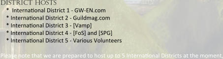 district hosts *  Interna0onal District 1 - GW-EN.com  * Interna0onal District 2 - Guildmag.com  * Interna0onal District 3 - [Vamp]  * Interna0onal District 4 - [FoS] and [SPG]  * Interna0onal District 5 - Various Volunteers  Please note that we are prepared to host up to 5 Interna0onal Districts at the moment,