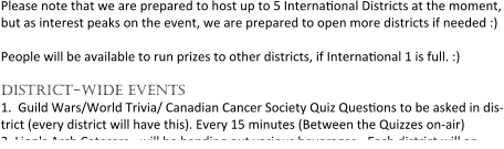 Please note that we are prepared to host up to 5 Interna0onal Districts at the moment, but as interest peaks on the event, we are prepared to open more districts if needed :) People will be available to run prizes to other districts, if Interna0onal 1 is full. :) district-wide events 1.	Guild Wars/World Trivia/ Canadian Cancer Society Quiz Ques0ons to be asked in dis-trict (every district will have this). Every 15 minutes (Between the Quizzes on-air) 2.	Lion's Arch Caterers - will be handing out various beverages - Each district will an