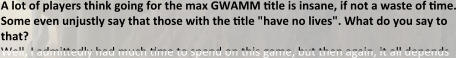 A lot of players think going for the max GWAMM ttle is insane, if not a waste of tme. Some even unjustly say that those with the ttle "have no lives". What do you say to that? Well, I admittedly had much time to spend on this game, but then again, it all depends