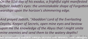 On the 51st day of his exodus, a frightful sight manifested before Jadoth's eyes: the unmistakable shape of Forgotten warships upon the horizon's shimmering edge.  And prayed Jadoth, "Abaddon! Lord of the Everlasting Depths, Keeper of Secrets, open mine eyes and bestow upon me the knowledge of the Abyss that I might smite mine enemies and send them to the watery depths! An unsettling silence swept across the waves. The twilight