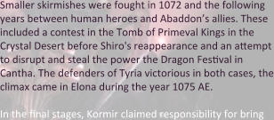 Smaller skirmishes were fought in 1072 and the following years between human heroes and Abaddon’s allies. These included a contest in the Tomb of Primeval Kings in the Crystal Desert before Shiro's reappearance and an attempt to disrupt and steal the power the Dragon Festival in Cantha. The defenders of Tyria victorious in both cases, the climax came in Elona during the year 1075 AE.  In the final stages, Kormir claimed responsibility for bring