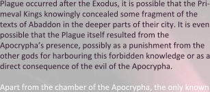 Plague occurred after the Exodus, it is possible that the Pri-meval Kings knowingly concealed some fragment of the texts of Abaddon in the deeper parts of their city. It is even possible that the Plague itself resulted from the Apocrypha’s presence, possibly as a punishment from the other gods for harbouring this forbidden knowledge or as a direct consequence of the evil of the Apocrypha.  Apart from the chamber of the Apocrypha, the only known