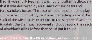 If so, it was short-lived, as it was not long after its discovery that it was destroyed by an alliance of Sunspears and Palawa Joko's forces. The second had the potential to play a direr role in our history, as it was the resting place of the Staff of the Mists, a sister artifact to the Sceptre of Orr. For-tunately, the Staff was recovered and put beyond the reach of Abaddon's allies before they could put it to use.  After Varesh’s rise, the Plaza of the Five Gods in Gandara