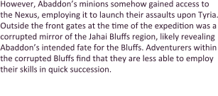 However, Abaddon’s minions somehow gained access to the Nexus, employing it to launch their assaults upon Tyria. Outside the front gates at the time of the expedition was a corrupted mirror of the Jahai Bluffs region, likely revealing Abaddon’s intended fate for the Bluffs. Adventurers within the corrupted Bluffs find that they are less able to employ their skills in quick succession.  Passing through will grant entrance to the Gate of Pain,
