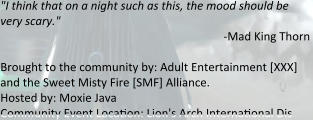 "I think that on a night such as this, the mood should be very scary." -Mad King Thorn   Brought to the community by: Adult Entertainment [XXX] and the Sweet Misty Fire [SMF] Alliance. Hosted by: Moxie Java Community Event Loca"on: Lion's Arch Interna"onal Dis