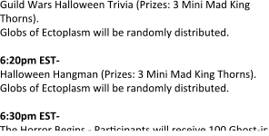Guild Wars Halloween Trivia (Prizes: 3 Mini Mad King Thorns). Globs of Ectoplasm will be randomly distributed.   6:20pm EST- Halloween Hangman (Prizes: 3 Mini Mad King Thorns). Globs of Ectoplasm will be randomly distributed.  6:30pm EST- The Horror Begins - Par"cipants will receive 100 Ghost-in