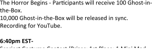 The Horror Begins - Par"cipants will receive 100 Ghost-in-the-Box. 10,000 Ghost-in-the-Box will be released in sync. Recording for YouTube.  6:40pm EST- Scariest Costume Contest (Prizes: 1st Place: 1 Mini Mad