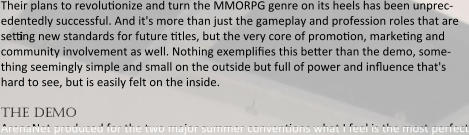 Their plans to revoluoonize and turn the MMORPG genre on its heels has been unprec-edentedly successful. And it's more than just the gameplay and profession roles that are setting new standards for future otles, but the very core of promooon, markeong and community involvement as well. Nothing exemplifies this better than the demo, some-thing seemingly simple and small on the outside but full of power and influence that's hard to see, but is easily felt on the inside.  the demo ArenaNet produced for the two major summer convenoons what I feel is the most perfect