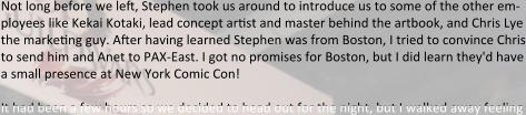 Not long before we left, Stephen took us around to introduce us to some of the other em-ployees like Kekai Kotaki, lead concept artist and master behind the artbook, and Chris Lye the marketing guy. After having learned Stephen was from Boston, I tried to convince Chris to send him and Anet to PAX-East. I got no promises for Boston, but I did learn they'd have a small presence at New York Comic Con!  It had been a few hours so we decided to head out for the night, but I walked away feeling