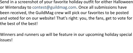 Send in a screenshot of your favorite holiday outfit for either Halloween or Wintersday to contest@guildmag.com. Once all submissions have been received, the GuildMag crew will pick our favorites to be posted and voted for on our website! That's right: you, the fans, get to vote for the best of the best!  Winners and runners up will be feature in our upcoming holiday special issues!  First place will win the red Guild Wars 2 T-shirt featuring Rytlock, courte