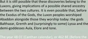 But it is snll possible that these discoveries belong to the Luxons, giving implicanons of a possible shared ancestry between the two cultures. It is even possible that, before the Exodus of the Gods, the Luxon peoples worshiped Abaddon alongside those they worship today: the gods Balthazar, Grenth and (surprisingly to some) Lyssa and the demi-goddesses Aula, Elore and Ione.  The year 48 CC (Canthan calendar), or 462 BE (Before the