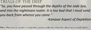trials of the deep "So, you have passed through the depths of the Jade Sea, and into the nightmare realm. It is too bad that I must send you back from whence you came." -Kanaxai Aspect of Deplepon The Deep is not a simple mine that spirals downward into
