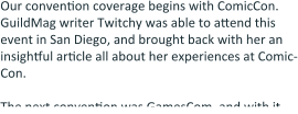 Our convention coverage begins with ComicCon. GuildMag writer Twitchy was able to attend this event in San Diego, and brought back with her an insightful article all about her experiences at Comic-Con.  The next convention was GamesCom, and with it