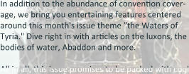 In addition to the abundance of convention cover-age, we bring you entertaining features centered around this month's issue theme "the Waters of Tyria." Dive right in with articles on the luxons, the bodies of water, Abaddon and more.  All in all, this issue promises to be packed with cool