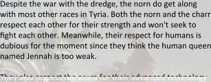 Despite the war with the dredge, the norn do get along with most other races in Tyria. Both the norn and the charr respect each other for their strength and won't seek to fight each other. Meanwhile, their respect for humans is dubious for the moment since they think the human queen named Jennah is too weak.  They also respect the asura for their advanced technology