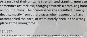 As a result of their amazing strength and stamina, norn can somesmes act reckless, charging towards a promising hunt without thinking. Their carelessness has resulted in many deaths, mostly from others races who happened to have accompanied the norn, or were merely been in the wrong place at the wrong sme.  unity The norn have a very independent culture and don’t like