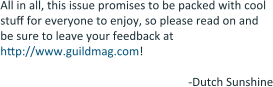 All in all, this issue promises to be packed with cool stuff for everyone to enjoy, so please read on and be sure to leave your feedback at http://www.guildmag.com!  -Dutch Sunshine