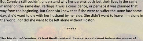 But Connivia s5ll couldn’t understand why her parents both lost their lives in the same manner on the same day. Perhaps it was a coincidence, or perhaps it was planned that way from the beginning. But Connivia knew that if she were to suffer the same fate some day, she’d want to die with her husband by her side. She didn’t want to leave him alone in the world, nor did she want to be left alone without Roston.  *****  The big day of October 17 had finally arrived. Roston stood proud below the statue of