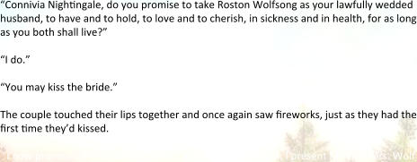“Connivia Nigh6ngale, do you promise to take Roston Wolfsong as your lawfully wedded husband, to have and to hold, to love and to cherish, in sickness and in health, for as long as you both shall live?”  “I do.”  “You may kiss the bride.”  The couple touched their lips together and once again saw 6reworks, just as they had the 6rst 6me they’d kissed.  “I now pronounce you man and wife. Ladies and gentlemen, I present Mr. and Mrs. Wolf
