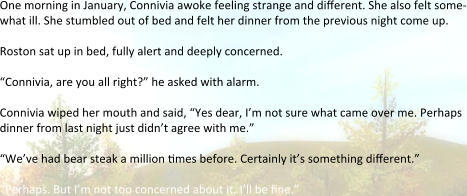 One morning in January, Connivia awoke feeling strange and different. She also felt some-what ill. She stumbled out of bed and felt her dinner from the previous night come up. Roston sat up in bed, fully alert and deeply concerned.  “Connivia, are you all right?” he asked with alarm. Connivia wiped her mouth and said, “Yes dear, I’m not sure what came over me. Perhaps dinner from last night just didn’t agree with me.” “We’ve had bear steak a million 6mes before. Certainly it’s something different.” “Perhaps. But I’m not too concerned about it. I’ll be 6ne.”