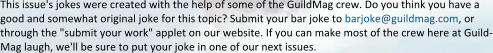 This issue's jokes were created with the help of some of the GuildMag crew. Do you think you have a good and somewhat original joke for this topic? Submit your bar joke to barjoke@guildmag.com, or through the "submit your work" applet on our website. If you can make most of the crew here at Guild-Mag laugh, we'll be sure to put your joke in one of our next issues.