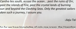 Cantha lies south, across the ocean... past the ruins of Orr, past the islands of Fire, past the crystal lands of burning sun and beyond the Clashing Seas. Only the greatest sailors dare such a journey, I assure you. -Jiaju Tai So far we have knowledge of only one ocean, the Unending