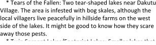* Tears of the Fallen: Two tear-shaped lakes near Dakutu Village. The area is infested with bog skales, although the local villagers live peacefully in hillside farms on the west side of the lakes. It might be good to know how they scare away those pests. * Twin Serpent Lakes/Footprint Lakes: Smaller lakes that