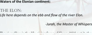 Waters of the Elonian continent:   the elon: Life here depends on the ebb and flow of the river Elon. -Jurah, the Master of Whispers The river Elon is the life-giving force of Elona. Without it, the