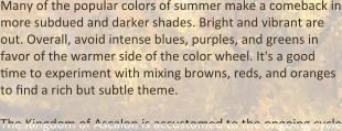 Many of the popular colors of summer make a comeback in more subdued and darker shades. Bright and vibrant are out. Overall, avoid intense blues, purples, and greens in favor of the warmer side of the color wheel. It's a good time to experiment with mixing browns, reds, and oranges to find a rich but subtle theme.  The Kingdom of Ascalon is accustomed to the ongoing cycle