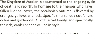 The Kingdom of Ascalon is accustomed to the ongoing cycle of death and rebirth. In homage to their heroes who have fallen like the leaves, the Ascalonian Autumn is flavored by oranges, yellows and reds. Specific tints to look out for are ochre and goldenrod. All of the red family, and specifically the rich, cooler shades will be in style.  Autumn is the season for tree lovers, and we all know the