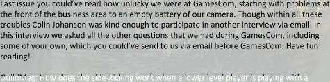 Last issue you could’ve read how unlucky we were at GamesCom, starting with problems at the front of the business area to an empty battery of our camera. Though within all these troubles Colin Johanson was kind enough to participate in another interview via email. In this interview we asked all the other questions that we had during GamesCom, including some of your own, which you could’ve send to us via email before GamesCom. Have fun reading!  GuildMag: How does the side-kicking work when a lower level player is playing with a