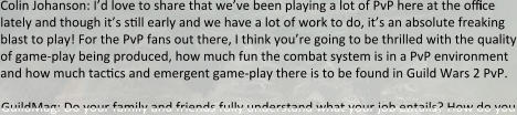 Colin Johanson: I’d love to share that we’ve been playing a lot of PvP here at the office lately and though it’s still early and we have a lot of work to do, it’s an absolute freaking blast to play! For the PvP fans out there, I think you’re going to be thrilled with the quality of game-play being produced, how much fun the combat system is in a PvP environment and how much tactics and emergent game-play there is to be found in Guild Wars 2 PvP.  GuildMag: Do your family and friends fully understand what your job entails? How do you