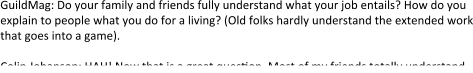 GuildMag: Do your family and friends fully understand what your job entails? How do you explain to people what you do for a living? (Old folks hardly understand the extended work that goes into a game).  Colin Johanson: HAH! Now that is a great question. Most of my friends totally understand