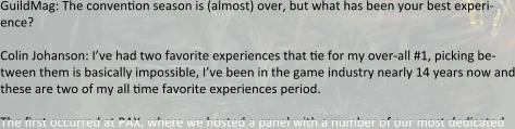GuildMag: The convention season is (almost) over, but what has been your best experi-ence?  Colin Johanson: I’ve had two favorite experiences that tie for my over-all #1, picking be-tween them is basically impossible, I’ve been in the game industry nearly 14 years now and these are two of my all time favorite experiences period.  The first occurred at PAX, where we hosted a panel with a number of our most dedicated