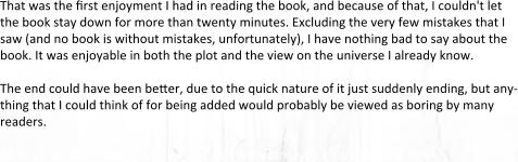 That was the first enjoyment I had in reading the book, and because of that, I couldn't let the book stay down for more than twenty minutes. Excluding the very few mistakes that I saw (and no book is without mistakes, unfortunately), I have nothing bad to say about the book. It was enjoyable in both the plot and the view on the universe I already know.  The end could have been better, due to the quick nature of it just suddenly ending, but any-thing that I could think of for being added would probably be viewed as boring by many readers.  All in all, as Daelin said, if you enjoy Guild Wars lore, you should buy the book.